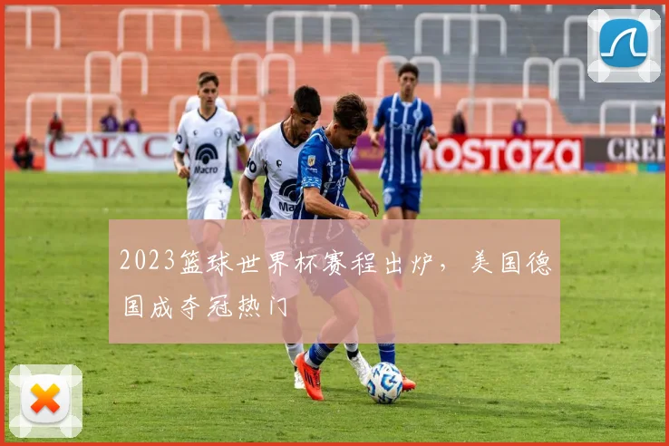 2023篮球世界杯赛程出炉，美国德国成夺冠热门
