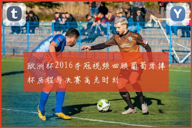 欧洲杯2016夺冠视频回顾葡萄牙捧杯历程与决赛高光时刻