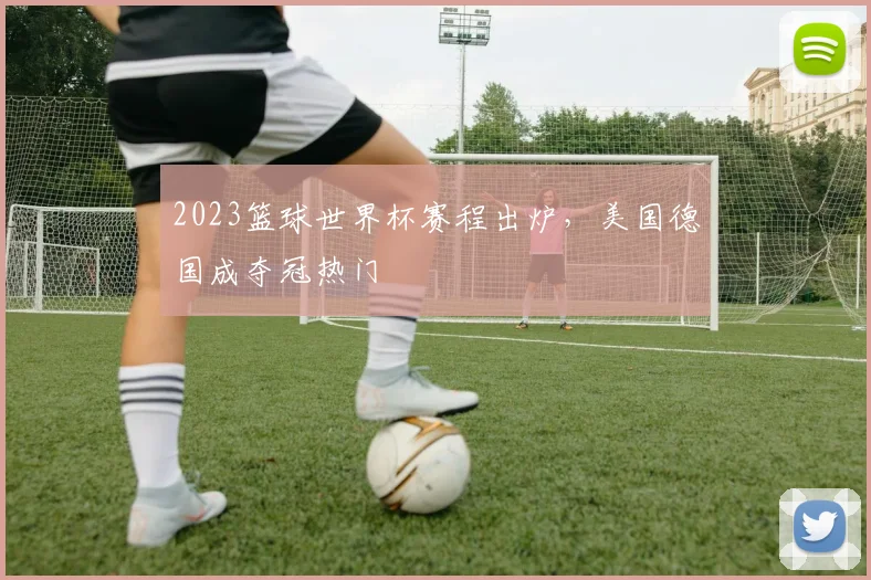 2023篮球世界杯赛程出炉,美国德国成夺冠热门