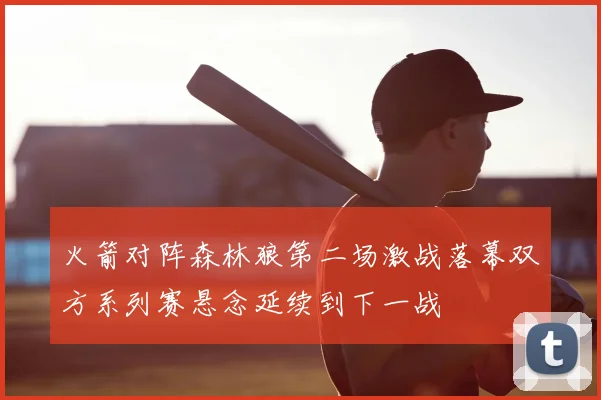 火箭对阵森林狼第二场激战落幕双方系列赛悬念延续到下一战